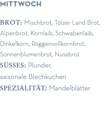 mittwoch brot: Mischbrot, Tölzer Land Brot, Alpenbrot, Kornlaib, Schwabenlaib, Dinkelkorn, Roggenvollkornbrot, Sonnenblumenbrot, Nussbrot süsses: Plunder,  saisonale Blechkuchen spezialität: Mandelblätter