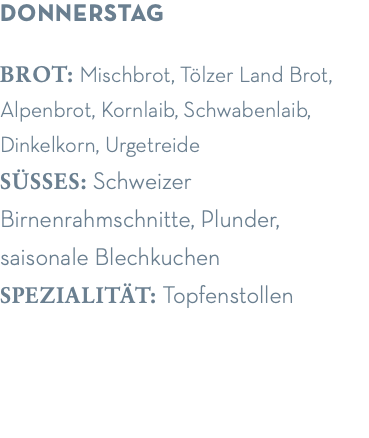 donnerstag brot: Mischbrot, Tölzer Land Brot, Alpenbrot, Kornlaib, Schwabenlaib, Dinkelkorn, Urgetreide süsses: Schweizer  Birnenrahmschnitte, Plunder,  saisonale Blechkuchen spezialität: Topfenstollen