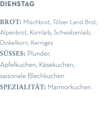 dienstag brot: Mischbrot, Tölzer Land Brot, Alpenbrot, Kornlaib, Schwabenlaib, Dinkelkorn, Kerniges süsses: Plunder,  Apfelkuchen, Käsekuchen,  saisonale Blechkuchen spezialität: Marmorkuchen
