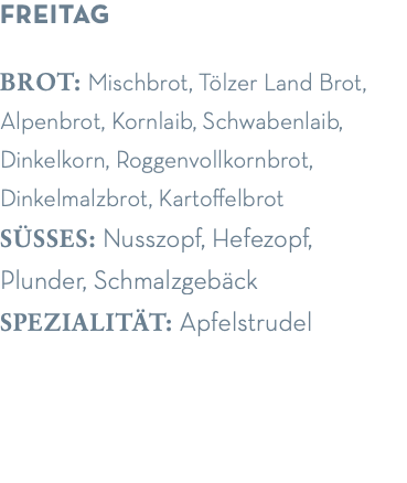 freitag brot: Mischbrot, Tölzer Land Brot, Alpenbrot, Kornlaib, Schwabenlaib, Dinkelkorn, Roggenvollkornbrot, Dinkelmalzbrot, Kartoffelbrot süsses: Nusszopf, Hefezopf,  Plunder, Schmalzgebäck spezialität: Apfelstrudel